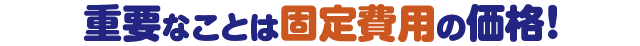 重要なことは固定費用の価格！